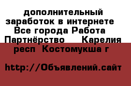  дополнительный заработок в интернете - Все города Работа » Партнёрство   . Карелия респ.,Костомукша г.